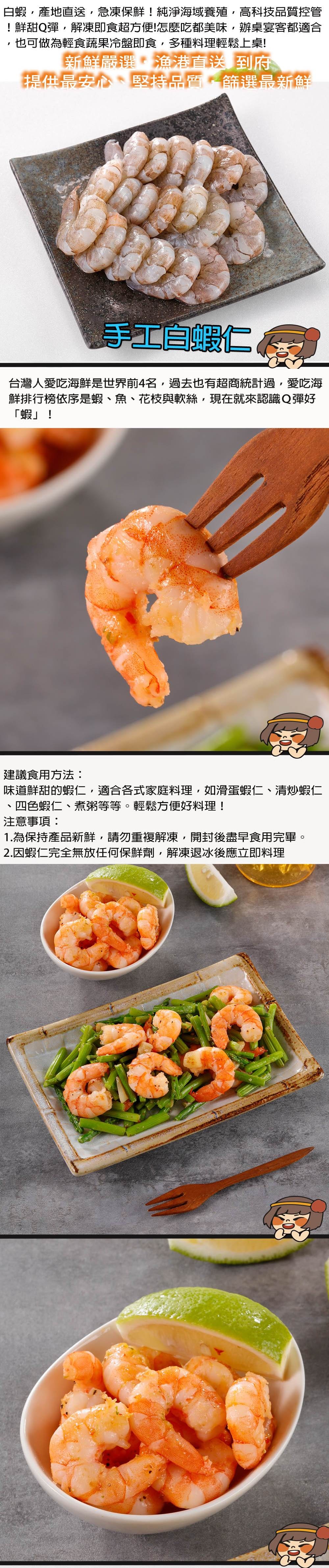 蝦產地直送急凍保鮮!純淨海域養殖高科技品質控管!鮮甜Q彈,解凍即食超方便!怎麼吃都美味,辦桌宴客都適合也可做為輕食蔬果冷盤即食,多種料理輕鬆上桌!新鮮嚴選漁港直送到府提供最安心堅持品質,篩選最新鮮手工白蝦仁 台灣人愛吃海鮮是世界前4名,過去也有超商統計過,愛吃海鮮排行榜依序是蝦、魚、花枝與軟絲,現在就來認識Q彈好「蝦」!建議食用方法:味道鮮甜的蝦仁,適合各式家庭料理,如滑蛋蝦仁、清炒蝦仁四色蝦仁、煮粥等等。輕鬆方便好料理!注意事項:1.為保持產品新鮮,請勿重複解凍,開封後盡早食用完畢。2.蝦仁完全無放任何保鮮劑,解凍退冰後應立即料理